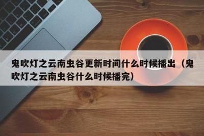 鬼吹灯之云南虫谷更新时间什么时候播出（鬼吹灯之云南虫谷什么时候播完） 