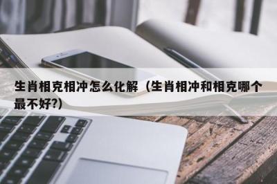 生肖相克相冲怎么化解（生肖相冲和相克哪个最不好?）-第1张图片-